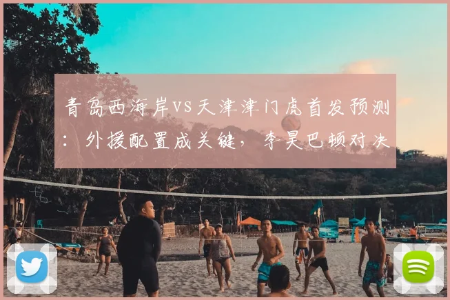 青岛西海岸vs天津津门虎首发预测：外援配置成关键，李昊巴顿对决引关注