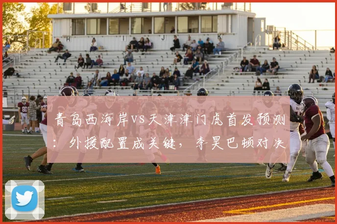 青岛西海岸vs天津津门虎首发预测：外援配置成关键，李昊巴顿对决引关注