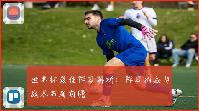 世界杯最佳阵容解析:阵容构成与战术布局前瞻