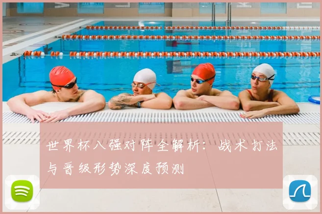 世界杯八强对阵全解析:战术打法与晋级形势深度预测