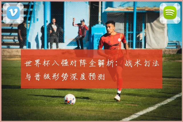 世界杯八强对阵全解析：战术打法与晋级形势深度预测