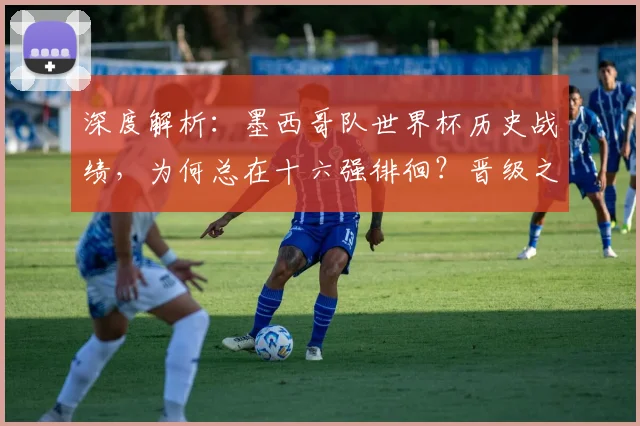 深度解析：墨西哥队世界杯历史战绩，为何总在十六强徘徊？晋级之路全回顾