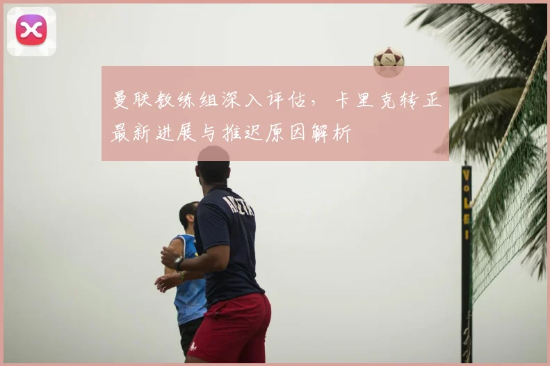曼联教练组深入评估,卡里克转正最新进展与推迟原因解析