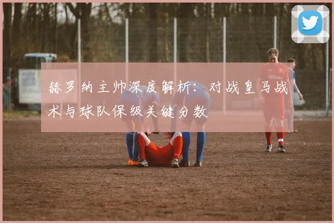赫罗纳主帅深度解析:对战皇马战术与球队保级关键分数